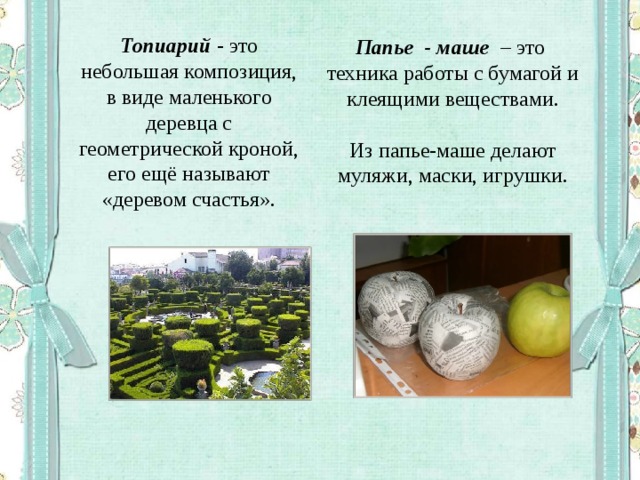 Топиарий - это небольшая композиция, в виде маленького деревца с геометрической кроной, его ещё называют «деревом счастья». Папье - маше – это техника работы с бумагой и клеящими веществами. Из папье-маше делают муляжи, маски, игрушки. 