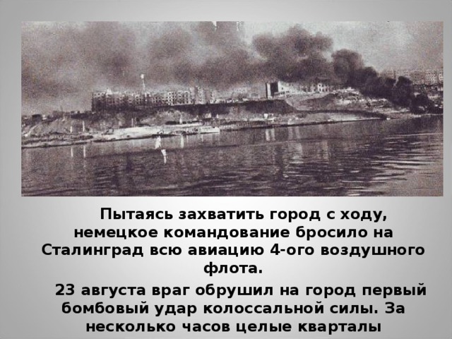  Пытаясь захватить город с ходу, немецкое командование бросило на Сталинград всю авиацию 4-ого воздушного флота.  23 августа враг обрушил на город первый бомбовый удар колоссальной силы. За несколько часов целые кварталы превратились в развалины. 