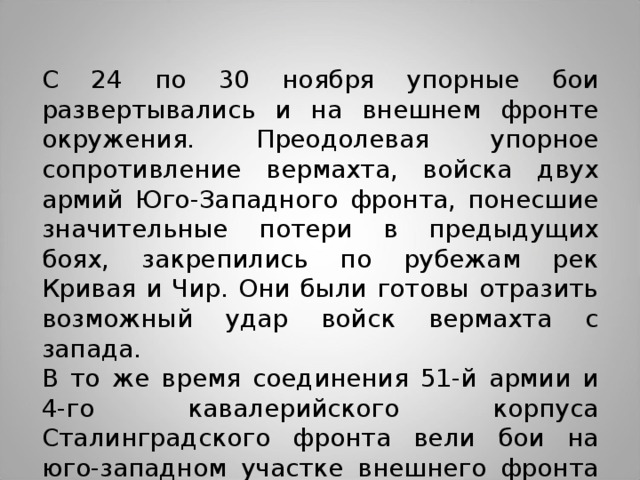 С 24 по 30 ноября упорные бои развертывались и на внешнем фронте окружения. Преодолевая упорное сопротивление вермахта, войска двух армий Юго-Западного фронта, понесшие значительные потери в предыдущих боях, закрепились по рубежам рек Кривая и Чир. Они были готовы отразить возможный удар войск вермахта с запада. В то же время соединения 51-й армии и 4-го кавалерийского корпуса Сталинградского фронта вели бои на юго-западном участке внешнего фронта окружения. 