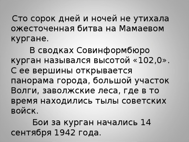  Сто сорок дней и ночей не утихала ожесточенная битва на Мамаевом кургане.  В сводках Совинформбюро курган назывался высотой «102,0». С ее вершины открывается панорама города, большой участок Волги, заволжские леса, где в то время находились тылы советских войск.  Бои за курган начались 14 сентября 1942 года. 