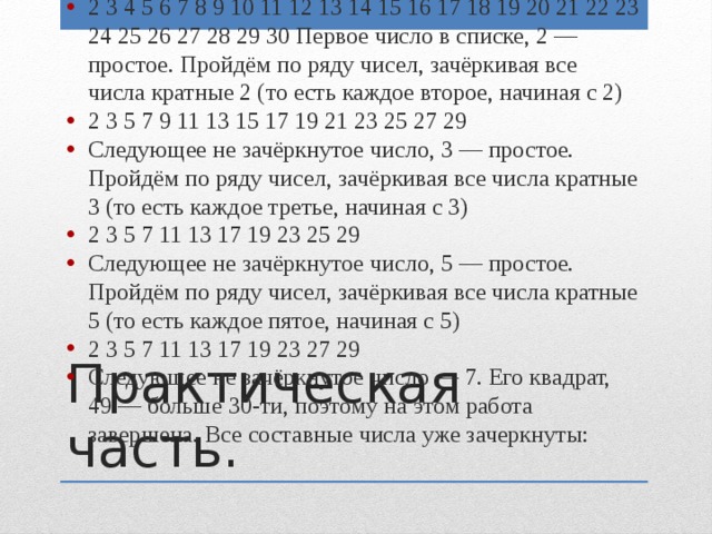 Запишем натуральные числа начиная от 2 до 30 в ряд: 2 3 4 5 6 7 8 9 10 11 12 13 14 15 16 17 18 19 20 21 22 23 24 25 26 27 28 29 30 Первое число в списке, 2 — простое. Пройдём по ряду чисел, зачёркивая все числа кратные 2 (то есть каждое второе, начиная с 2) 2 3 5 7 9 11 13 15 17 19 21 23 25 27 29 Следующее не зачёркнутое число, 3 — простое. Пройдём по ряду чисел, зачёркивая все числа кратные 3 (то есть каждое третье, начиная с 3) 2 3 5 7 11 13 17 19 23 25 29 Следующее не зачёркнутое число, 5 — простое. Пройдём по ряду чисел, зачёркивая все числа кратные 5 (то есть каждое пятое, начиная с 5) 2 3 5 7 11 13 17 19 23 27 29 Следующее не зачёркнутое число — 7. Его квадрат, 49 — больше 30-ти, поэтому на этом работа завершена. Все составные числа уже зачеркнуты: Практическая часть. 