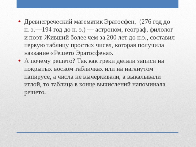 Древнегреческий математик Эратосфен, (276 год до н. э.—194 год до н. э.) — астроном, географ, филолог и поэт. Живший более чем за 200 лет до н.э., составил первую таблицу простых чисел, которая получила название «Решето Эратосфена». А почему решето? Так как греки делали записи на покрытых воском табличках или на натянутом папирусе, а числа не вычёркивали, а выкалывали иглой, то таблица в конце вычислений напоминала решето. 