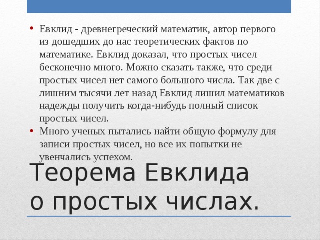 Евклид - древнегреческий математик, автор первого из дошедших до нас теоретических фактов по математике. Евклид доказал, что простых чисел бесконечно много. Можно сказать также, что среди простых чисел нет самого большого числа. Так две с лишним тысячи лет назад Евклид лишил математиков надежды получить когда-нибудь полный список простых чисел. Много ученых пытались найти общую формулу для записи простых чисел, но все их попытки не увенчались успехом. Теорема Евклида о простых числах. 