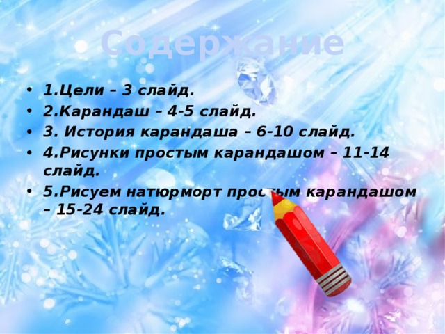 Содержание 1.Цели – 3 слайд. 2.Карандаш – 4-5 слайд. 3. История карандаша – 6-10 слайд. 4.Рисунки простым карандашом – 11-14 слайд. 5.Рисуем натюрморт простым карандашом – 15-24 слайд.  