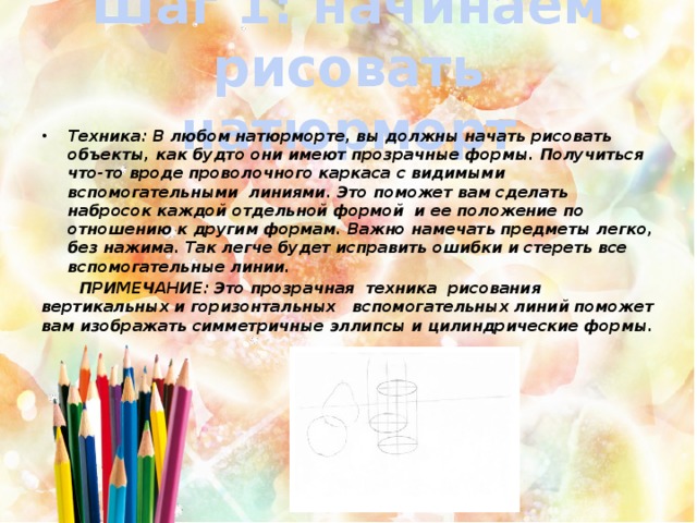 Шаг 1: начинаем рисовать натюрморт Техника: В любом натюрморте, вы должны начать рисовать объекты, как будто они имеют прозрачные формы. Получиться что-то вроде проволочного каркаса с видимыми вспомогательными линиями. Это поможет вам сделать набросок каждой отдельной формой и ее положение по отношению к другим формам. Важно намечать предметы легко, без нажима. Так легче будет исправить ошибки и стереть все вспомогательные линии.  ПРИМЕЧАНИЕ: Это прозрачная техника рисования вертикальных и горизонтальных вспомогательных линий поможет вам изображать симметричные эллипсы и цилиндрические формы. 