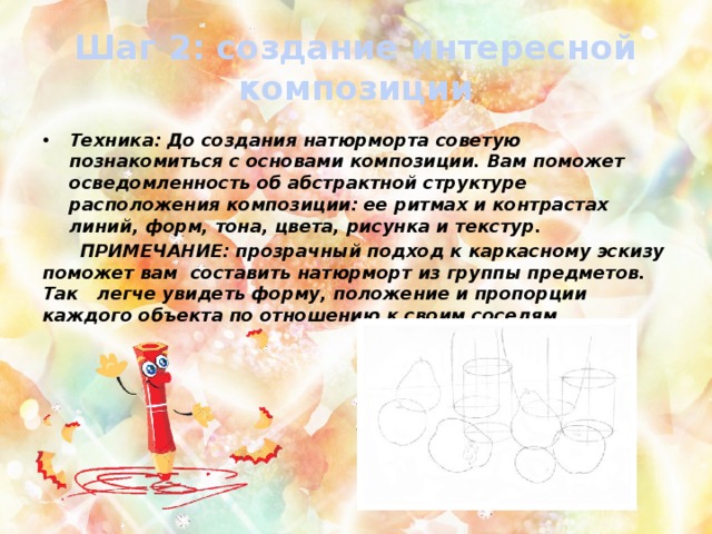 Шаг 2: создание интересной композиции Техника: До создания натюрморта советую познакомиться с основами композиции. Вам поможет осведомленность об абстрактной структуре расположения композиции: ее ритмах и контрастах линий, форм, тона, цвета, рисунка и текстур.  ПРИМЕЧАНИЕ: прозрачный подход к каркасному эскизу поможет вам составить натюрморт из группы предметов. Так легче увидеть форму, положение и пропорции каждого объекта по отношению к своим соседям. 
