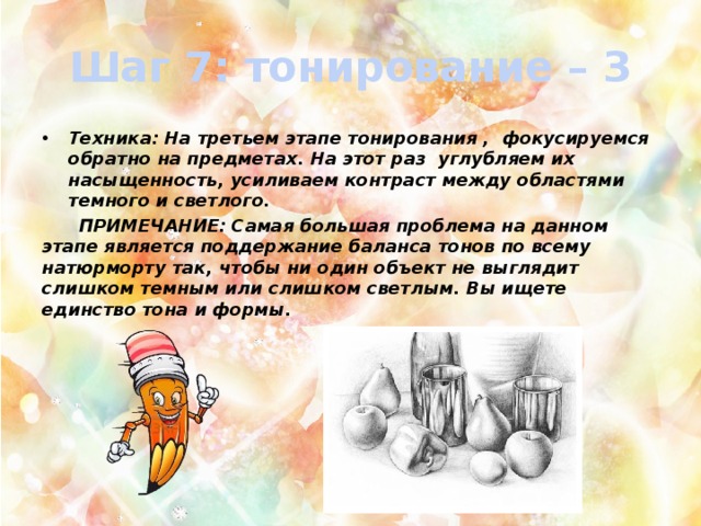 Шаг 7: тонирование – 3 Техника: На третьем этапе тонирования , фокусируемся обратно на предметах. На этот раз углубляем их насыщенность, усиливаем контраст между областями темного и светлого.  ПРИМЕЧАНИЕ: Самая большая проблема на данном этапе является поддержание баланса тонов по всему натюрморту так, чтобы ни один объект не выглядит слишком темным или слишком светлым. Вы ищете единство тона и формы. 