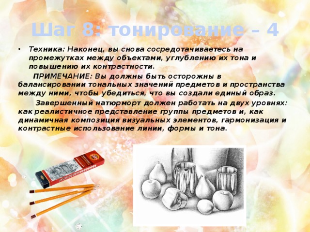 Шаг 8: тонирование – 4 Техника: Наконец, вы снова сосредотачиваетесь на промежутках между объектами, углублению их тона и повышению их контрастности.  ПРИМЕЧАНИЕ: Вы должны быть осторожны в балансировании тональных значений предметов и пространства между ними, чтобы убедиться, что вы создали единый образ.  Завершенный натюрморт должен работать на двух уровнях: как реалистичное представление группы предметов и, как динамичная композиция визуальных элементов, гармонизация и контрастные использование линии, формы и тона. 