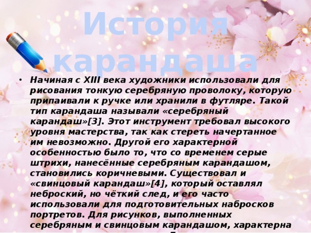 История  карандаша Начиная с XIII века художники использовали для рисования тонкую серебряную проволоку, которую припа­ивали к ручке или хранили в футляре. Такой тип карандаша называли «серебряный карандаш»[3]. Этот инструмент требовал высокого уровня мастерства, так как стереть начертанное им невозможно. Другой его характерной особенностью было то, что со временем серые штрихи, нанесённые серебряным карандашом, становились коричневыми. Существовал и «свинцовый карандаш»[4], который оставлял неброский, но чёткий след, и его часто использовали для подготовительных набросков портретов. Для рисунков, выполненных серебряным и свинцовым карандашом, характерна тонкая штриховая манера. Для примера, подобными карандашами пользовался Дюрер. 