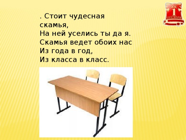 . Стоит чудесная скамья,  На ней уселись ты да я.  Скамья ведет обоих нас  Из года в год,  Из класса в класс.   