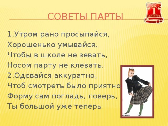 СОВЕТЫ ПАРТЫ 1.Утром рано просыпайся, Хорошенько умывайся. Чтобы в школе не зевать, Носом парту не клевать. 2.Одевайся аккуратно, Чтоб смотреть было приятно. Форму сам погладь, поверь, Ты большой уже теперь 