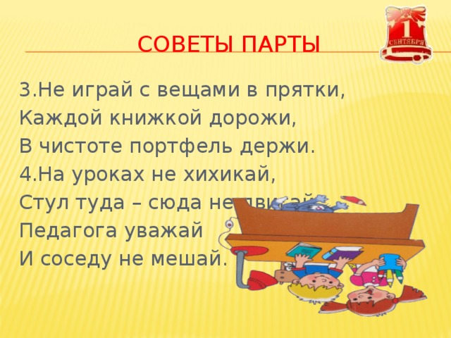 Советы парты 3.Не играй с вещами в прятки, Каждой книжкой дорожи, В чистоте портфель держи. 4.На уроках не хихикай, Стул туда – сюда не двигай, Педагога уважай И соседу не мешай. 