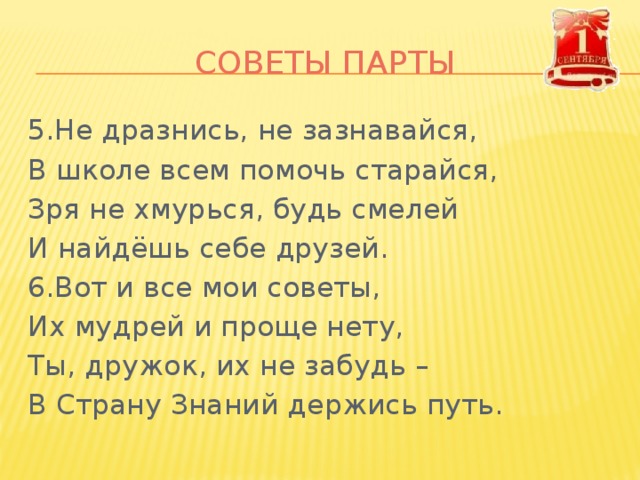СОВЕТЫ ПАРТЫ 5.Не дразнись, не зазнавайся, В школе всем помочь старайся, Зря не хмурься, будь смелей И найдёшь себе друзей. 6.Вот и все мои советы, Их мудрей и проще нету, Ты, дружок, их не забудь – В Страну Знаний держись путь. 