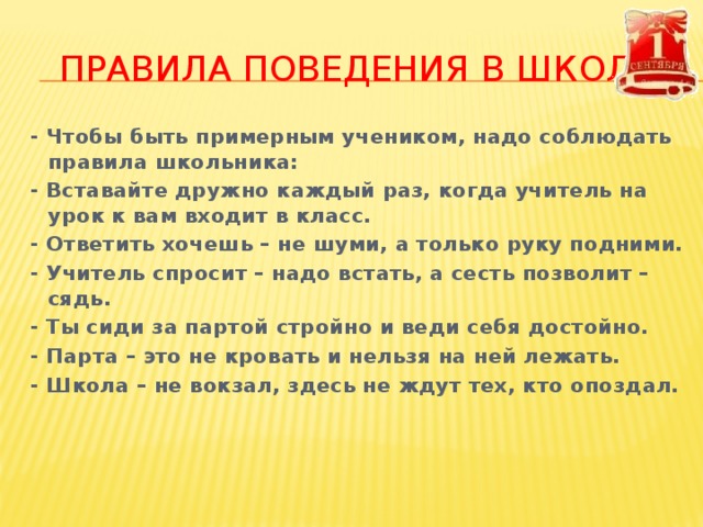 ПРАВИЛА ПОВЕДЕНИЯ В ШКОЛЕ - Чтобы быть примерным учеником, надо соблюдать правила школьника: - Вставайте дружно каждый раз, когда учитель на урок к вам входит в класс. - Ответить хочешь – не шуми, а только руку подними. - Учитель спросит – надо встать, а сесть позволит – сядь. - Ты сиди за партой стройно и веди себя достойно. - Парта – это не кровать и нельзя на ней лежать. - Школа – не вокзал, здесь не ждут тех, кто опоздал.   