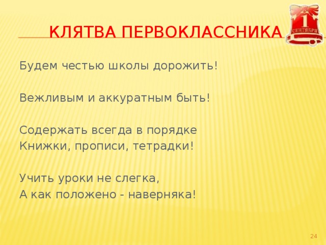 КЛЯТВА ПЕРВОКЛАССНИКА Будем честью школы дорожить! Вежливым и аккуратным быть! Содержать всегда в порядке Книжки, прописи, тетрадки! Учить уроки не слегка, А как положено - наверняка!    