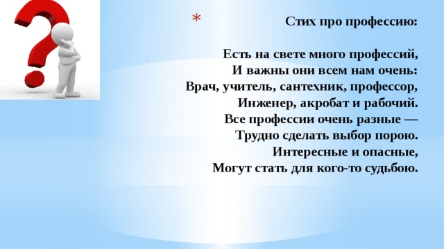 Стих про профессию:   Есть на свете много профессий,  И важны они всем нам очень:  Врач, учитель, сантехник, профессор,  Инженер, акробат и рабочий.  Все профессии очень разные —  Трудно сделать выбор порою.  Интересные и опасные,  Могут стать для кого-то судьбою.