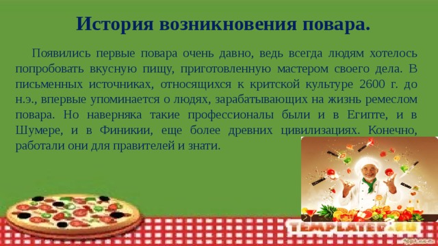 История возникновения повара.  Появились первые повара очень давно, ведь всегда людям хотелось попробовать вкусную пищу, приготовленную мастером своего дела. В письменных источниках, относящихся к критской культуре 2600 г. до н.э., впервые упоминается о людях, зарабатывающих на жизнь ремеслом повара. Но наверняка такие профессионалы были и в Египте, и в Шумере, и в Финикии, еще более древних цивилизациях. Конечно, работали они для правителей и знати.