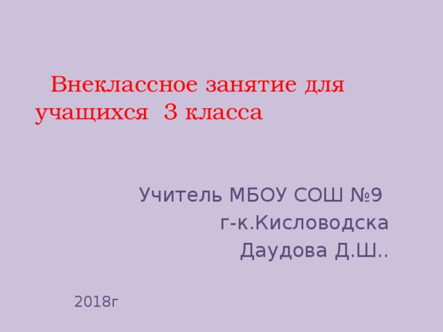  Внеклассное занятие для учащихся 3 класса   Учитель МБОУ СОШ №9 г-к.Кисловодска Даудова Д.Ш.. 2018г 