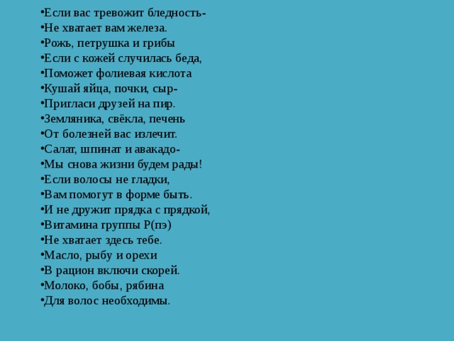Если вас тревожит бледность- Не хватает вам железа. Рожь, петрушка и грибы Если с кожей случилась беда, Поможет фолиевая кислота Кушай яйца, почки, сыр- Пригласи друзей на пир. Земляника, свёкла, печень От болезней вас излечит. Салат, шпинат и авакадо- Мы снова жизни будем рады! Если волосы не гладки, Вам помогут в форме быть. И не дружит прядка с прядкой, Витамина группы Р(пэ) Не хватает здесь тебе. Масло, рыбу и орехи В рацион включи скорей. Молоко, бобы, рябина Для волос необходимы. 