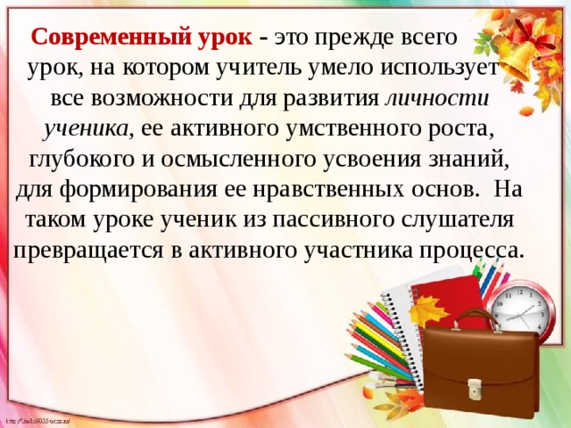 Современный урок - это прежде всего урок, на котором учитель умело использует все возможности для развития личности ученика , ее активного умственного роста, глубокого и осмысленного усвоения знаний, для формирования ее нравственных основ. На таком уроке ученик из пассивного слушателя превращается в активного участника процесса.  