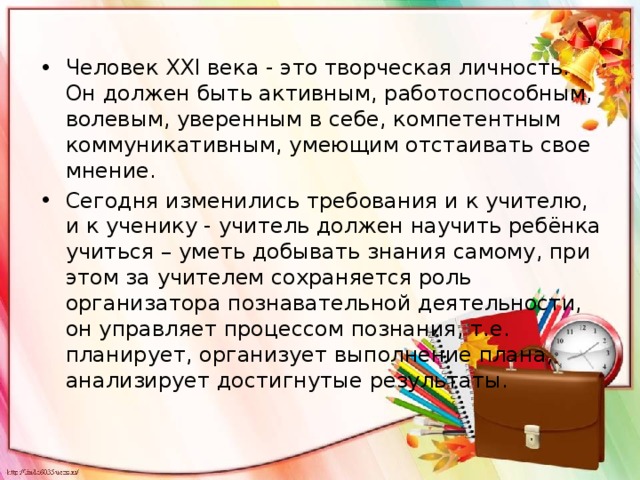 Человек XXI века - это творческая личность. Он должен быть активным, работоспособным, волевым, уверенным в себе, компетентным коммуникативным, умеющим отстаивать свое мнение. Сегодня изменились требования и к учителю, и к ученику - учитель должен научить ребёнка учиться – уметь добывать знания самому, при этом за учителем сохраняется роль организатора познавательной деятельности, он управляет процессом познания, т.е. планирует, организует выполнение плана, анализирует достигнутые результаты. 