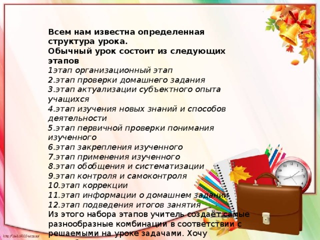 Всем нам известна определенная структура урока. Обычный урок состоит из следующих этапов 1этап организационный этап 2.этап проверки домашнего задания 3.этап актуализации субъектного опыта учащихся 4.этап изучения новых знаний и способов деятельности 5.этап первичной проверки понимания изученного 6.этап закрепления изученного 7.этап применения изученного 8.этап обобщения и систематизации 9.этап контроля и самоконтроля 10.этап коррекции 11.этап информации о домашнем задании 12.этап подведения итогов занятия Из этого набора этапов учитель создаёт самые разнообразные комбинации в соответствии с решаемыми на уроке задачами. Хочу подробнее остановиться на предпоследнем этапе. Это информация о домашнем задании. 