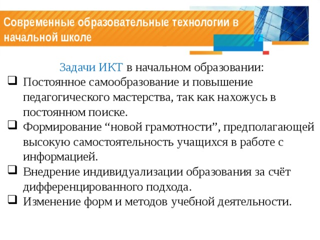 Современные образовательные технологии в начальной школе Задачи ИКТ в начальном образовании: Постоянное самообразование и повышение педагогического мастерства, так как нахожусь в постоянном поиске. Формирование “новой грамотности”, предполагающей высокую самостоятельность учащихся в работе с информацией. Внедрение индивидуализации образования за счёт дифференцированного подхода. Изменение форм и методов учебной деятельности. 
