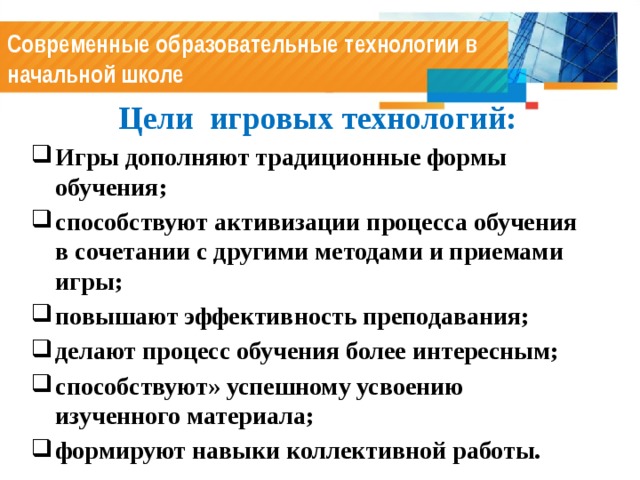 Современные образовательные технологии в начальной школе  Цели игровых технологий: Игры дополняют традиционные формы обучения; способствуют активизации процесса обучения в сочетании с другими методами и приемами игры; повышают эффективность преподавания; делают процесс обучения более интересным; способствуют» успешному усвоению изученного материала; формируют навыки коллективной работы. 