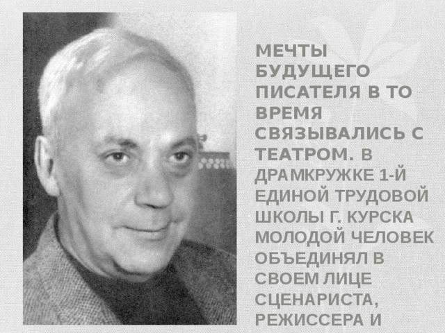 Мечты будущего писателя в то время связывались с театром. В драмкружке 1-й единой трудовой школы г. Курска молодой человек объединял в своем лице сценариста, режиссера и актера. 