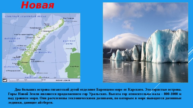 Новая Земля  Два больших острова гигантской дугой отделяют Баренцево море от Карского. Это гористые острова. Горы Новой Земли являются продолжением гор Уральских. Высота гор относительно мала – 800-1000 м над уровнем моря. Они расчленены тектоническими долинами, по которым в море выводятся долинные ледники, дающие айсберги.  