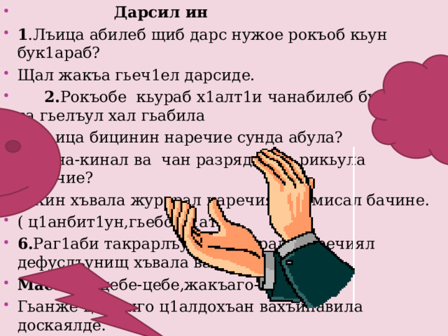   Дарсил ин 1 .Лъица абилеб щиб дарс нужое рокъоб кьун бук1араб? Щал жакъа гьеч1ел дарсиде.  2. Рокъобе кьураб х1алт1и чанабилеб бук1араб, ва гьелъул хал гьабила 3 .Лъица бицинин наречие сунда абула? 4. Кина-кинал ва чан разрядалде рикьула наречие? 5. Кин хъвала журарал наречиял ва мисал бачине. ( ц1анбит1ун,гьебсаг1ат) 6. Раг1аби такрарлъун лъугьарал наречиял дефуслъунищ хъвала ва рек1унищ? Масала ( цебе-цебе,жакъаго-жакъа) Гьанже цо-к1иго ц1алдохъан вахъинавила доскаялде. 