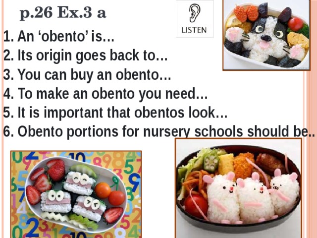 p.26 Ex.3 a 1. An ‘obento’ is… 2. Its origin goes back to… 3. You can buy an obento… 4. To make an obento you need… 5. It is important that obentos look… 6. Obento portions for nursery schools should be.. 
