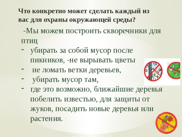 Что конкретно может сделать каждый из вас для охраны окружающей среды?  -Мы можем построить скворечники для птиц убирать за собой мусор после пикников, -не вырывать цветы  не ломать ветки деревьев,  убирать мусор там, где это возможно, ближайшие деревья побелить известью, для защиты от жуков, посадить новые деревья или растения. 