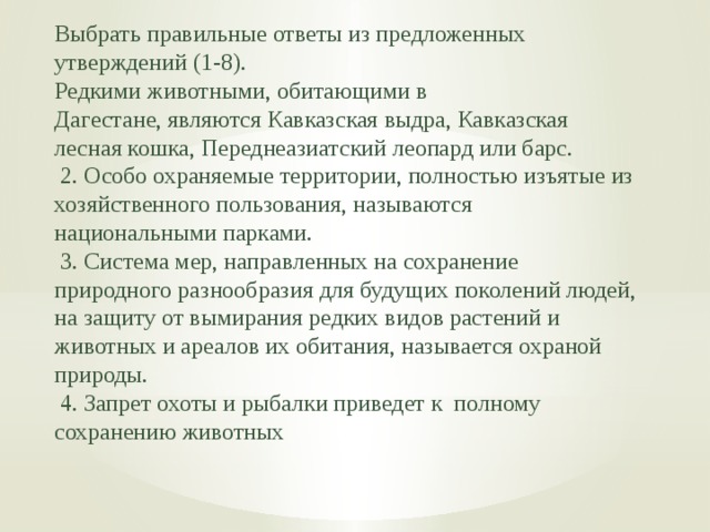 Выбрать правильные ответы из предложенных утверждений (1-8). Редкими животными, обитающими в Дагестане, являются Кавказская выдра, Кавказская лесная кошка, Переднеазиатский леопард или барс.  2. Особо охраняемые территории, полностью изъятые из хозяйственного пользования, называются национальными парками.  3. Система мер, направленных на сохранение природного разнообразия для будущих поколений людей, на защиту от вымирания редких видов растений и животных и ареалов их обитания, называется охраной природы.  4. Запрет охоты и рыбалки приведет к полному сохранению животных 