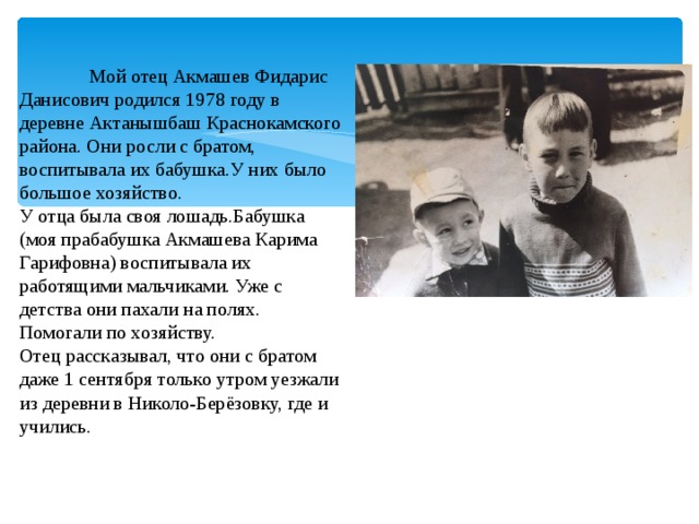  Мой отец Акмашев Фидарис Данисович родился 1978 году в деревне Актанышбаш Краснокамского района. Они росли с братом, воспитывала их бабушка.У них было большое хозяйство. У отца была своя лошадь.Бабушка (моя прабабушка Акмашева Карима Гарифовна) воспитывала их работящими мальчиками. Уже с детства они пахали на полях. Помогали по хозяйству. Отец рассказывал, что они с братом даже 1 сентября только утром уезжали из деревни в Николо-Берёзовку, где и учились. 