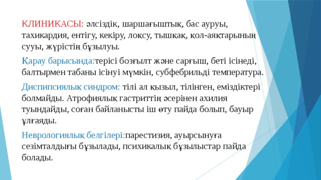 КЛИНИКАСЫ: әлсіздік, шаршағыштық, бас ауруы, тахикардия, ентігу, кекіру, лоқсу, тышқақ, қол-аяқтарының сууы, жүрістің бұзылуы. Қарау барысында: терісі бозғылт және сарғыш, беті ісінеді, балтырмен табаны ісінуі мүмкін, субфебрильді температура. Диспипсиялық синдром: тілі ал қызыл, тілінген, еміздіктері болмайды. Атрофиялық гастриттің әсерінен ахилия туындайды, соған байланысты іш өту пайда болып, бауыр ұлғаяды. Неврологиялық белгілері: парестизия, ауырсынуға сезімталдығы бұзылады, психикалық бұзылыстар пайда болады. 
