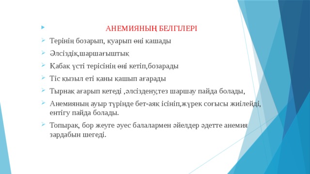  АНЕМИЯНЫҢ БЕЛГІЛЕРІ Терінің бозарып, қуарып өңі қашады Әлсіздік,шаршағыштық Қабақ үсті терісінің өңі кетіп,бозарады Тіс қызыл еті қаны қашып ағарады Тырнақ ағарып кетеді ,әлсіздену,тез шаршау пайда болады, Анемияның ауыр түрінде бет-аяқ ісініп,жүрек соғысы жиілейді, ентігу пайда болады. Топырак, бор жеуге әуес балалармен әйелдер әдетте анемия зардабын шегеді. 