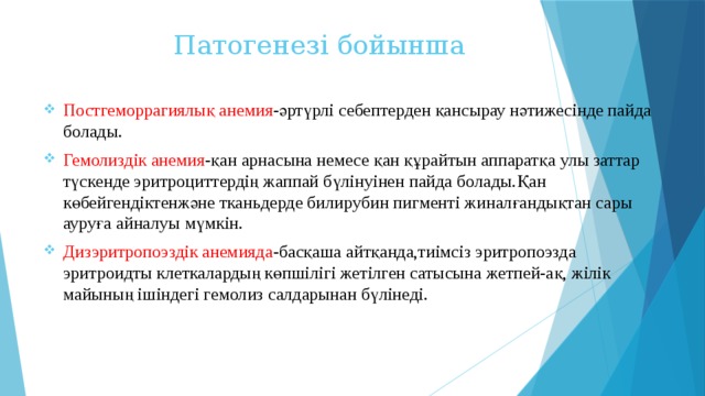 Патогенезі бойынша Постгеморрагиялық анемия -әртүрлі себептерден қансырау нәтижесінде пайда болады. Гемолиздік анемия -қан арнасына немесе қан құрайтын аппаратқа улы заттар түскенде эритроциттердің жаппай бүлінуінен пайда болады.Қан көбейгендіктенжәне тканьдерде билирубин пигменті жиналғандықтан сары ауруға айналуы мүмкін. Дизэритропоэздік анемияда -басқаша айтқанда,тиімсіз эритропоэзда эритроидты клеткалардың көпшілігі жетілген сатысына жетпей-ақ, жілік майының ішіндегі гемолиз салдарынан бүлінеді. 