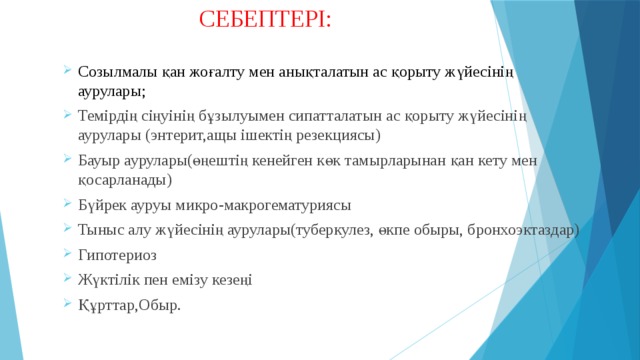  СЕБЕПТЕРІ: Созылмалы қан жоғалту мен анықталатын ас қорыту жүйесінің аурулары; Темірдің сіңуінің бұзылуымен сипатталатын ас қорыту жүйесінің аурулары (энтерит,ащы ішектің резекциясы) Бауыр аурулары(өңештің кенейген көк тамырларынан қан кету мен қосарланады) Бүйрек ауруы микро-макрогематуриясы Тыныс алу жүйесінің аурулары(туберкулез, өкпе обыры, бронхоэктаздар) Гипотериоз Жүктілік пен емізу кезеңі Құрттар,Обыр. 