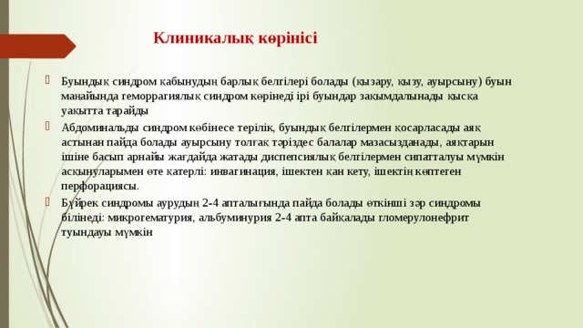 Клиникалық көрінісі Буындық синдром қабынудың барлық белгілері болады (қызару, қызу, ауырсыну) буын маңайында геморрагиялық синдром көрінеді ірі буындар зақымдалынады қысқа уақытта тарайды Абдоминальды синдром көбінесе терілік, буындық белгілермен қосарласады аяқ астынан пайда болады ауырсыну толғақ тәріздес балалар мазасызданады, аяқтарын ішіне басып арнайы жағдайда жатады диспепсиялық белгілермен сипатталуы мүмкін асқынуларымен өте қатерлі: инвагинация, ішектен қан кету, ішектің көптеген перфорациясы. Бүйрек синдромы аурудың 2-4 апталығында пайда болады өткінші зәр синдромы білінеді: микрогематурия, альбуминурия 2-4 апта байқалады гломерулонефрит туындауы мүмкін 