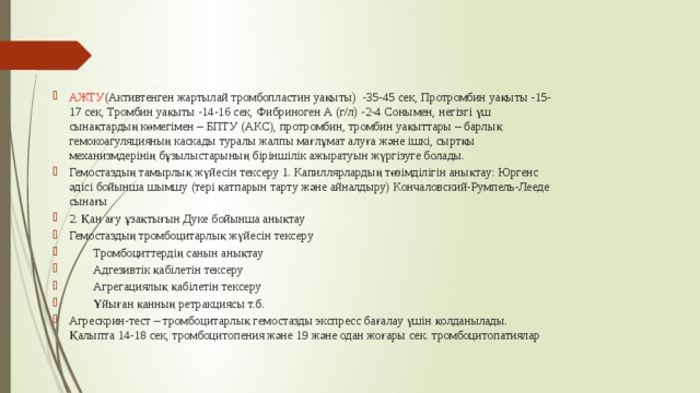 АЖТУ (Активтенген жартылай тромбопластин уақыты)  -35-45 сек, Протромбин уақыты -15-17 сек, Тромбин уақыты -14-16 сек, Фибриноген А (г/л) -2-4 Сонымен, негізгі үш сынақтардың көмегімен – БПТУ (АКС), протромбин, тромбин уақыттары – барлық гемокоагуляцияның каскады туралы жалпы мағлұмат алуға және ішкі, сыртқы механизмдерінің бұзылыстарының біріншілік ажыратуын жүргізуге болады. Гемостаздың тамырлық жүйесін тексеру 1. Капиллярлардың төзімділігін анықтау: Юргенс әдісі бойынша шымшу (тері қатпарын тарту және айналдыру) Кончаловский-Румпель-Лееде сынағы 2. Қан ағу ұзақтығын Дуке бойынша анықтау Гемостаздың тромбоцитарлық жүйесін тексеру  Тромбоциттердің санын анықтау  Адгезивтік қабілетін тексеру  Агрегациялық қабілетін тексеру  Ұйыған қанның ретракциясы т.б. Агрескрин-тест – тромбоцитарлық гемостазды экспресс бағалау үшін қолданылады. Қалыпта 14-18 сек, тромбоцитопения және 19 және одан жоғары сек. тромбоцитопатиялар 