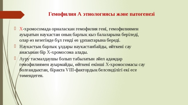 Гемофилия А этиологиясы және патогенезі Х -хромосомада орналасқан гемофилия гені, гемофилиямен ауыратын науқастан оның барлық қыз балаларына беріледі, олар өз кезегінде бұл генді өз ұрпақтарына береді. Науқастың барлық ұлдары науқастанбайды, өйткені сау анасынан бір Х-хромосома алады. Ауру тасмалдаушы болып табылатын әйел адамдар гемофилиямен ауырмайды, өйткені екінші Х-хромосомасы сау болғандықтан, бірақта VIII-фактордың белсенділігі екі есе төмендеген. 