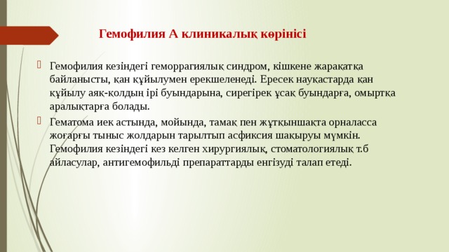 Гемофилия А клиникалық көрінісі Гемофилия кезіндегі геморрагиялық синдром, кішкене жарақатқа байланысты, қан құйылумен ерекшеленеді. Ересек науқастарда қан құйылу аяқ-қолдың ірі буындарына, сирегірек ұсақ буындарға, омыртқа аралықтарға болады. Гематома иек астында, мойында, тамақ пен жұтқыншақта орналасса жоғарғы тыныс жолдарын тарылтып асфиксия шақыруы мүмкін. Гемофилия кезіндегі кез келген хирургиялық, стоматологиялық т.б айласулар, антигемофильді препараттарды енгізуді талап етеді. 