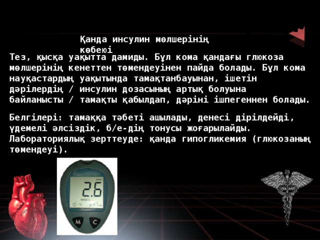Гипогликемиялық кома Қанда инсулин мөлшерінің көбеюі Тез, қысқа уақытта дамиды. Бұл кома қандағы глюкоза мөлшерінің кенеттен төмендеуінен пайда болады. Бұл кома науқастардың уақытында тамақтанбауынан, ішетін дәрілердің / инсулин дозасының артық болуына байланысты / тамақты қабылдап, дәріні ішпегеннен болады. Белгілері: тамаққа тәбеті ашылады, денесі дірілдейді, үдемелі әлсіздік, б/е-дің тонусы жоғарылайды. Лабораториялық зерттеуде: қанда гипогликемия (глюкозаның төмендеуі).  