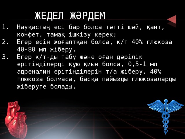 ЖЕДЕЛ ЖӘРДЕМ Науқастың есі бар болса тәтті шәй, қант, конфет, тамақ ішкізу керек; Егер есін жоғалтқан болса, к/т 40% глюкоза 40-80 мл жіберу. Егер к/т-ды табу және оған дәрілік ерітінділерді құю қиын болса, 0,5-1 мл адреналин ерітінділерін т/а жіберу. 40% глюкоза болмаса, басқа пайызды глюкозаларды жіберуге болады. 