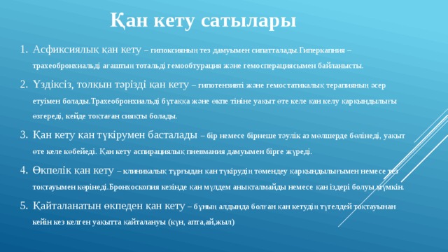 Қан кету сатылары Асфиксиялық қан кету – гипоксияның тез дамуымен сипатталады.Гиперкапния – трахеобронхиальді ағаштың тотальді гемообтурация және гемосперациясымен байланысты. Үздіксіз, толқын тәрізді қан кету – гипотензивті және гемостатикалық терапияның әсер етуімен болады.Трахеобронхиальді бұтаққа және өкпе тініне уақыт өте келе қан келу қарқындылығы өзгереді, кейде тоқтаған сияқты болады. Қан кету қан түкірумен басталады – бір немесе бірнеше тәулік аз мөлшерде бөлінеді, уақыт өте келе көбейеді. Қан кету аспирациялық пневмания дамуымен бірге жүреді. Өкпелік қан кету – клиникалық тұрғыдан қан түкірудің төмендеу қарқындылығымен немесе тез тоқтауымен көрінеді.Бронхоскопия кезінде қан мүлдем анықталмайды немесе қан іздері болуы мүмкін. Қайталанатын өкпеден қан кету – бұның алдында болған қан кетудің түгелдей тоқтауынан кейін кез келген уақытта қайталануы (күн, апта,ай,жыл) 
