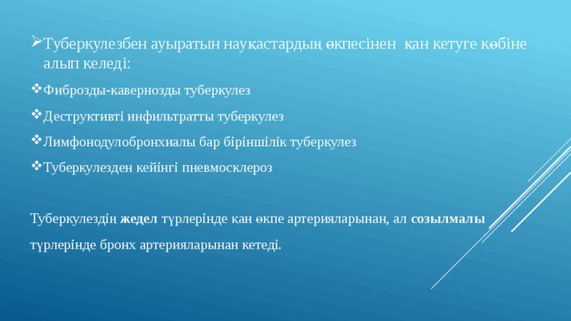 Туберкулезбен ауыратын науқастардың өкпесінен қан кетуге көбіне алып келеді: Фиброзды-кавернозды туберкулез Деструктивті инфильтратты туберкулез Лимфонодулобронхиалы бар біріншілік туберкулез Туберкулезден кейінгі пневмосклероз Туберкулездің жедел түрлерінде қан өкпе артерияларынан, ал созылмалы түрлерінде бронх артерияларынан кетеді. 