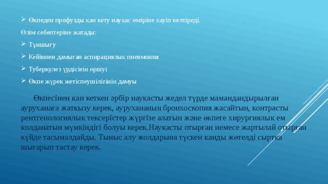 Өкпеден профузды қан кету науқас өміріне қауіп келтіреді. Өлім себептеріне жатады: Тұншығу Кейіннен дамыған аспирациялық пневмония Туберкулез үрдісіеің өршуі Өкпе жүрек жетіспеушілігінің дамуы  Өкпесінен қан кеткен әрбір науқасты жедел түрде мамандандырылған ауруханаға жатқызу керек, аурухананың бронхоскопия жасайтын, контрасты рентгенологиялық тексерістер жүргізе алатын және өкпеге хирургиялық ем қолданатын мүмкіндігі болуы керек.Науқасты отырған немесе жартылай отырған күйде тасымалдайды. Тыныс алу жолдарына түскен қанды жөтелді сыртқа шығарып тастау керек. 