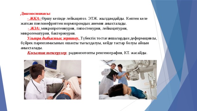 Диагностикасы:   - ЖҚА: Өршу кезінде лейкацитоз. ЭТЖ. жылдамдайды. Көптен келе жатқан пиелонефриттен нормохромдық анемия анықталады.   - ЖЗА: микропротеинурия, гипостенурия, лейкоцитурия, микрогематурия, бактериоурия.   Ультра дыбыстық зерттеу. Түбектің тостағаншалардың деформациясы, бүйрек паренхимасының ошақты тығыздалуы, кейде тастар болуы айқын анықталады.   Қосымша тексерулер ; радиоизотопты ренгенография, КТ. жасайды . 