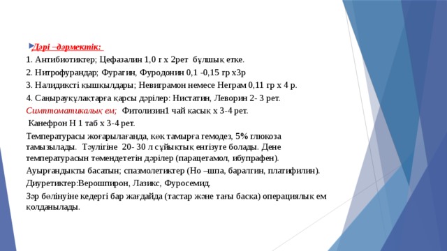 Дәрі –дәрмектік: Дәрі –дәрмектік: Дәрі –дәрмектік: 1. Антибиотиктер; Цефазалин 1,0 г х 2рет бұлшық етке. 2. Нитрофурандар; Фурагин, Фуродонин 0,1 -0,15 гр х3р 3. Налидиксті қышқылдары; Невиграмон немесе Неграм 0,11 гр х 4 р. 4. Саңырауқұлақтарға қарсы дәрілер: Нистатин, Леворин 2- 3 рет. Симптоматикалық ем; Фитолизин1 чай қасық х 3-4 рет.  Канефрон Н 1 таб х 3-4 рет. Температурасы жоғарылағанда, көк тамырға гемодез, 5% глюкоза тамызылады. Тәулігіне 20- 30 л сұйықтық енгізуге болады. Дене температурасын төмендететін дәрілер (парацетамол, ибупрафен). Ауырғандықты басатын; спазмолетиктер (Но –шпа, баралгин, платифилин). Диуретиктер:Верошпирон, Лазикс, Фуросемид. Зәр бөлінуіне кедергі бар жағдайда (тастар және тағы басқа) операциялық ем қолданылады. 